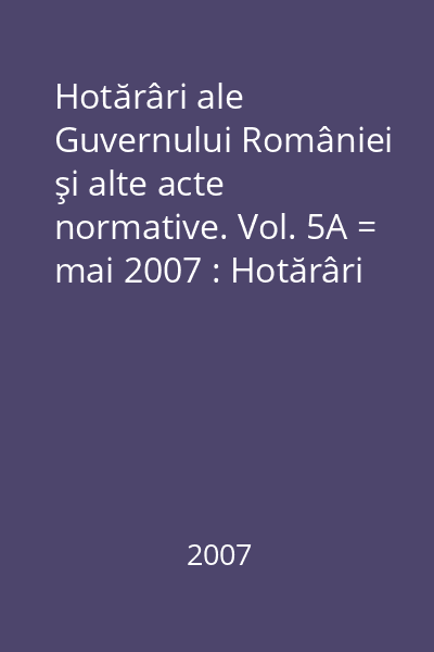 Hotărâri ale Guvernului României şi alte acte normative. Vol. 5A = mai 2007 : Hotărâri