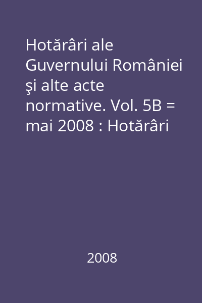 Hotărâri ale Guvernului României şi alte acte normative. Vol. 5B = mai 2008 : Hotărâri