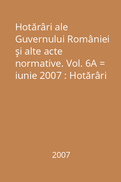 Hotărâri ale Guvernului României şi alte acte normative. Vol. 6A = iunie 2007 : Hotărâri