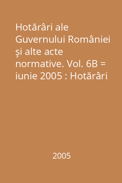 Hotărâri ale Guvernului României şi alte acte normative. Vol. 6B = iunie 2005 : Hotărâri