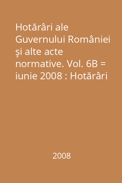 Hotărâri ale Guvernului României şi alte acte normative. Vol. 6B = iunie 2008 : Hotărâri
