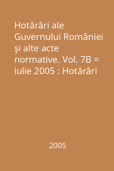 Hotărâri ale Guvernului României şi alte acte normative. Vol. 7B = iulie 2005 : Hotărâri