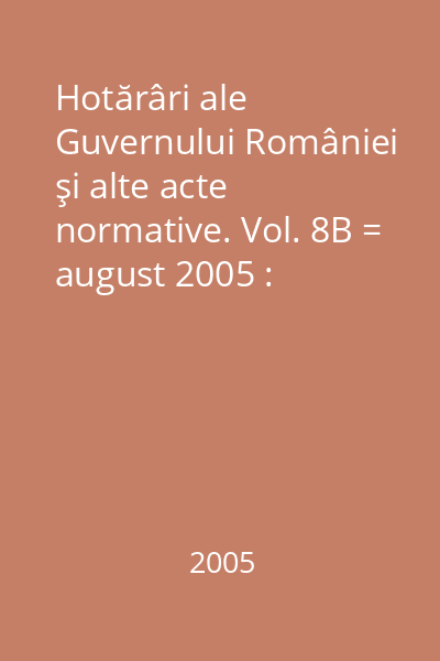 Hotărâri ale Guvernului României şi alte acte normative. Vol. 8B = august 2005 : Hotărâri