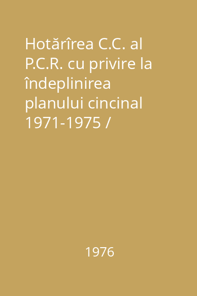 Hotărîrea C.C. al P.C.R. cu privire la îndeplinirea planului cincinal 1971-1975 / Comunicat cu privire la îndeplinirea planului naţional unic de dezvoltare economico-socială a R.S.R. în perioada 1971-1975
