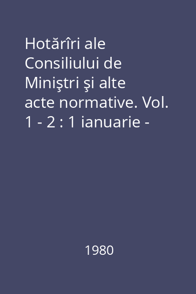 Hotărîri ale Consiliului de Miniştri şi alte acte normative. Vol. 1 - 2 : 1 ianuarie - 30 iunie 1980