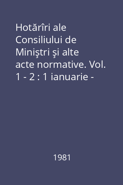 Hotărîri ale Consiliului de Miniştri şi alte acte normative. Vol. 1 - 2 : 1 ianuarie - 30 iunie 1981