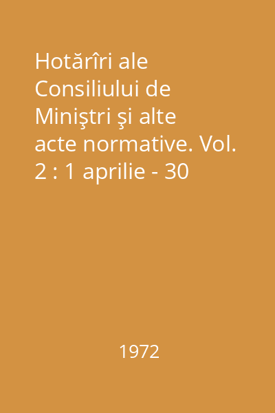 Hotărîri ale Consiliului de Miniştri şi alte acte normative. Vol. 2 : 1 aprilie - 30 iunie 1972