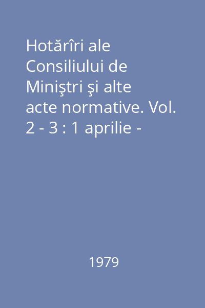Hotărîri ale Consiliului de Miniştri şi alte acte normative. Vol. 2 - 3 : 1 aprilie - 30 septembrie 1979