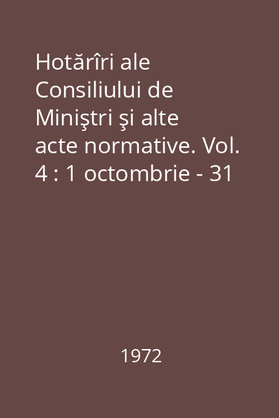 Hotărîri ale Consiliului de Miniştri şi alte acte normative. Vol. 4 : 1 octombrie - 31 decembrie 1972