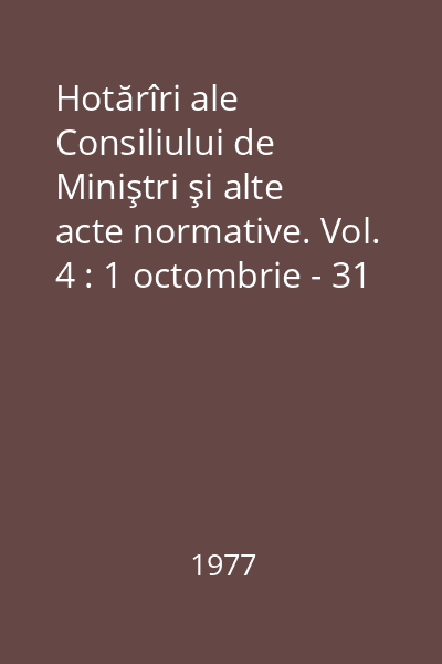 Hotărîri ale Consiliului de Miniştri şi alte acte normative. Vol. 4 : 1 octombrie - 31 decembrie 1976