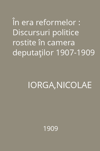 În era reformelor : Discursuri politice rostite în camera deputaţilor 1907-1909