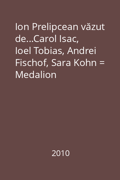 Ion Prelipcean văzut de...Carol Isac, Ioel Tobias, Andrei Fischof, Sara Kohn = Medalion bio-bibliografic