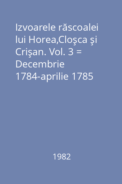 Izvoarele răscoalei lui Horea,Cloşca şi Crişan. Vol. 3 = Decembrie 1784-aprilie 1785