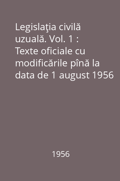 Legislaţia civilă uzuală. Vol. 1 : Texte oficiale cu modificările pînă la data de 1 august 1956