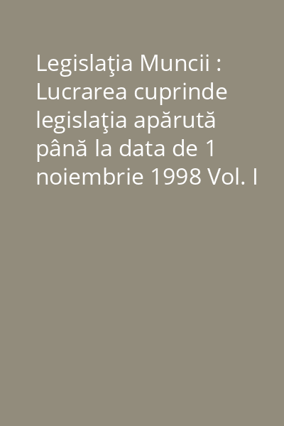 Legislaţia Muncii : Lucrarea cuprinde legislaţia apărută până la data de 1 noiembrie 1998 Vol. I