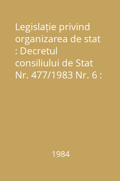 Legislație privind organizarea de stat : Decretul consiliului de Stat Nr. 477/1983 Nr. 6 : Legislație privind organizarea de stat