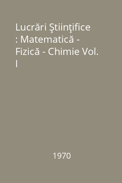 Lucrări Ştiinţifice : Matematică - Fizică - Chimie Vol. I