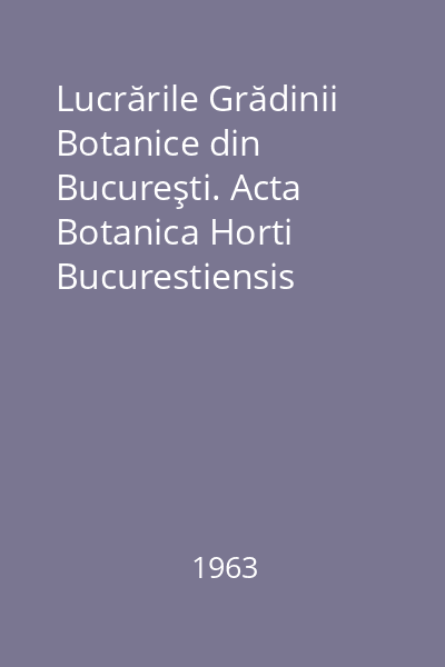 Lucrările Grădinii Botanice din Bucureşti. Acta Botanica Horti Bucurestiensis 1961-1962. Fascicula 1 : Volum festiv dedicat centenarului Grădinii Botanice din București