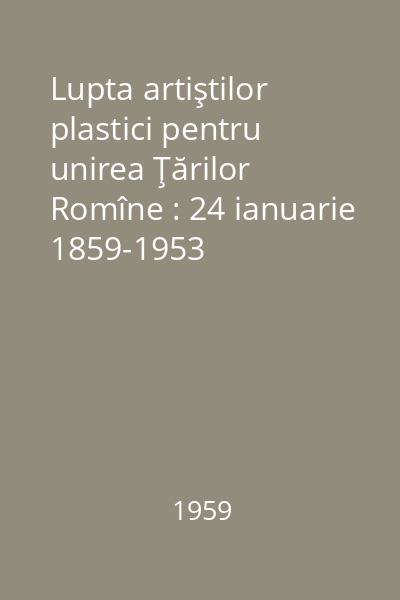Lupta artiştilor plastici pentru unirea Ţărilor Romîne : 24 ianuarie 1859-1953