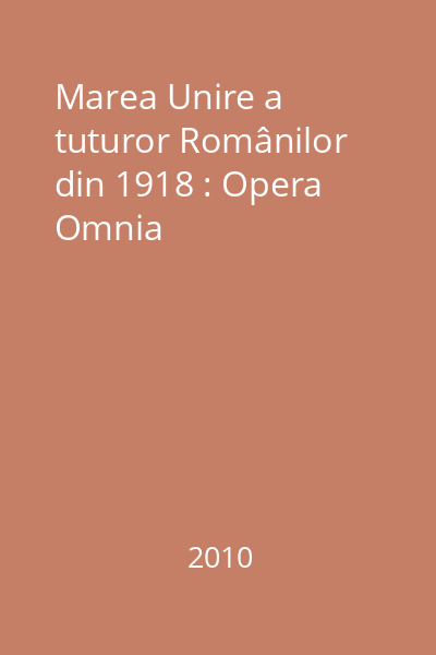 Marea Unire a tuturor Românilor din 1918 : Opera Omnia