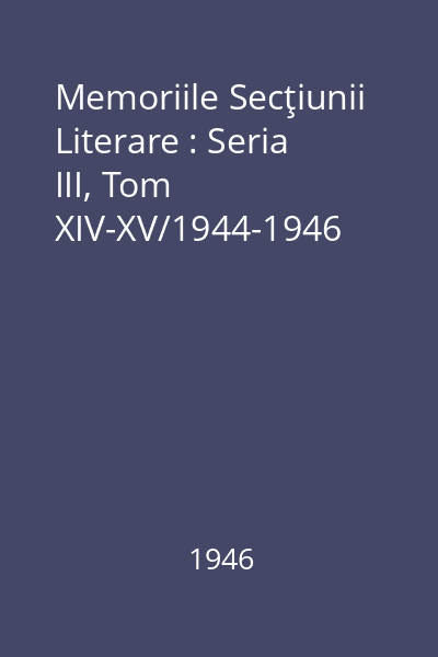Memoriile Secţiunii Literare : Seria III, Tom XIV-XV/1944-1946