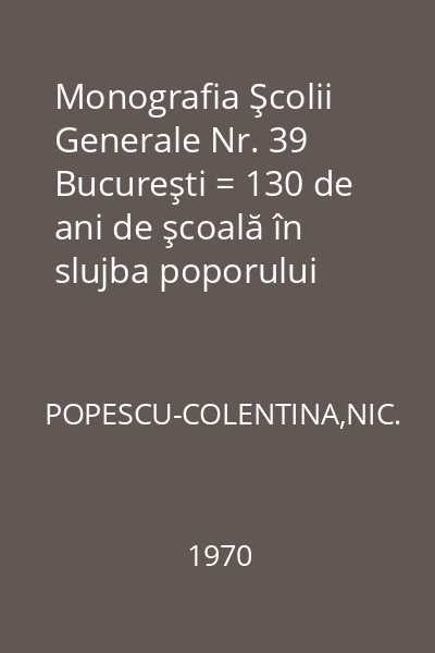 Monografia Şcolii Generale Nr. 39 Bucureşti = 130 de ani de şcoală în slujba poporului 1838-1868-1968