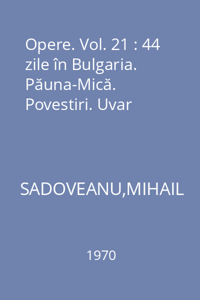 Opere. Vol. 21 : 44 zile în Bulgaria. Păuna-Mică. Povestiri. Uvar