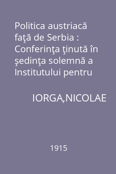 Politica austriacă faţă de Serbia : Conferinţa ţinută în şedinţa solemnă a Institutului pentru studiul Europei sud-estice, la 21 noiembrie 1914