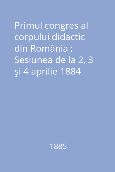 Primul congres al corpului didactic din România : Sesiunea de la 2, 3 şi 4 aprilie 1884
