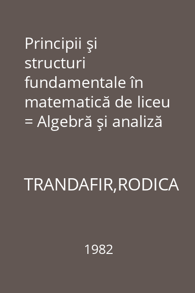 Principii şi structuri fundamentale în matematică de liceu = Algebră şi analiză matematică : Lyceum