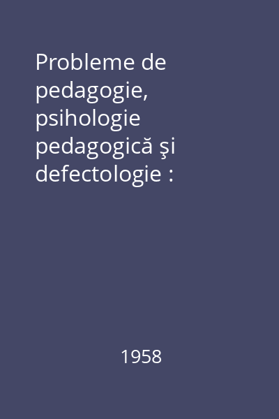 Probleme de pedagogie, psihologie pedagogică şi defectologie : Comunicări prezentate la cea de-a II- a sesiune ştiinţifică a Institutului de Ştiinţe Pedagogice din aprilie 1957