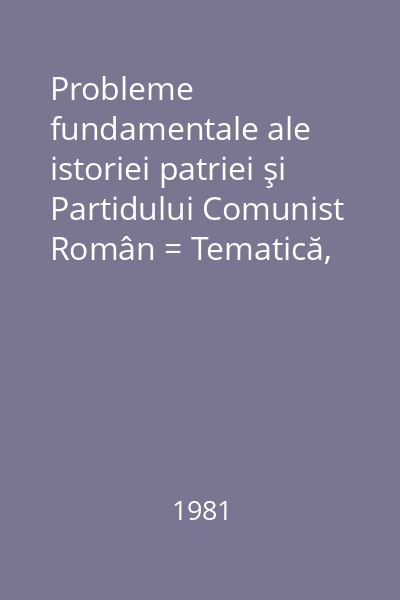 Probleme fundamentale ale istoriei patriei şi Partidului Comunist Român = Tematică, bibliografie, crestomaţie