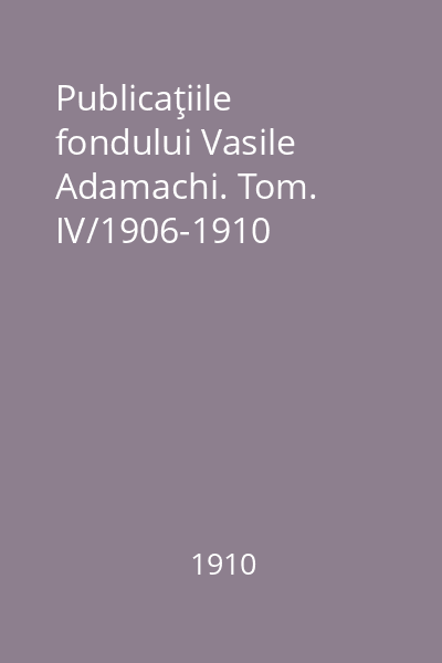 Publicaţiile fondului Vasile Adamachi. Tom. IV/1906-1910