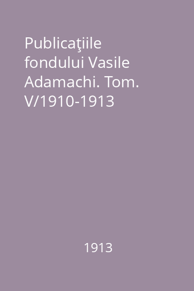 Publicaţiile fondului Vasile Adamachi. Tom. V/1910-1913