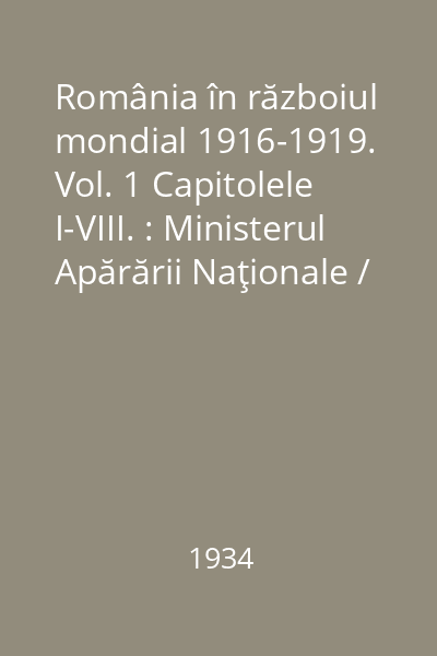 România în războiul mondial 1916-1919.  Vol. 1 Capitolele I-VIII. : Ministerul Apărării Naţionale / Marele Stat Major. Serviciul Istoric