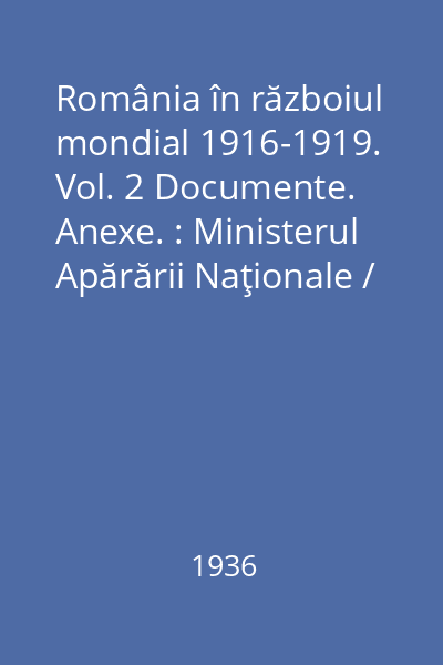 România în războiul mondial 1916-1919. Vol. 2 Documente. Anexe. : Ministerul Apărării Naţionale / Marele Stat Major. Serviciul Istoric