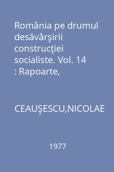 România pe drumul desăvârşirii construcţiei socialiste. Vol. 14 : Rapoarte, cuvântări, articole: Ianuarie-septembrie 1977