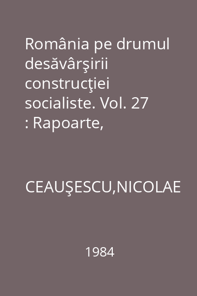România pe drumul desăvârşirii construcţiei socialiste. Vol. 27 : Rapoarte, cuvântări, interviuri, articole: ianuarie - octombrie 1984
