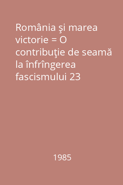 România şi marea victorie = O contribuţie de seamă la înfrîngerea fascismului 23 august 1944-12 mai 1945