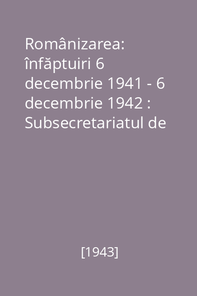 Românizarea: înfăptuiri 6 decembrie 1941 - 6 decembrie 1942 : Subsecretariatul de Stat al Românizării, Colonizării şi Inventarului