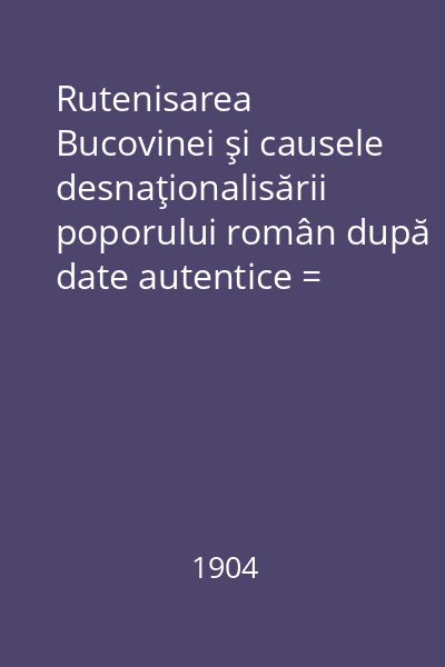 Rutenisarea Bucovinei şi causele desnaţionalisării poporului român după date autentice = Fragment din lucrarea nepublicată "Românii din Bucovina"