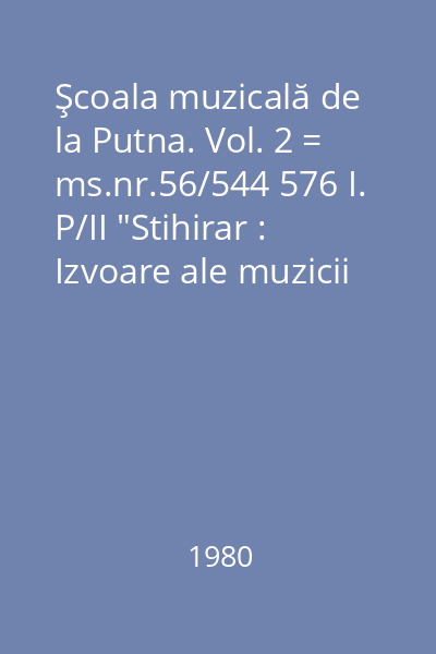 Şcoala muzicală de la Putna. Vol. 2 = ms.nr.56/544 576 I. P/II "Stihirar : Izvoare ale muzicii româneşti