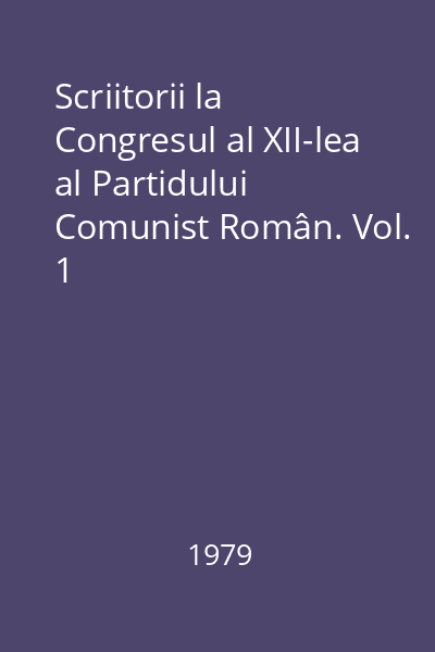 Scriitorii la Congresul al XII-lea al Partidului Comunist Român. Vol. 1