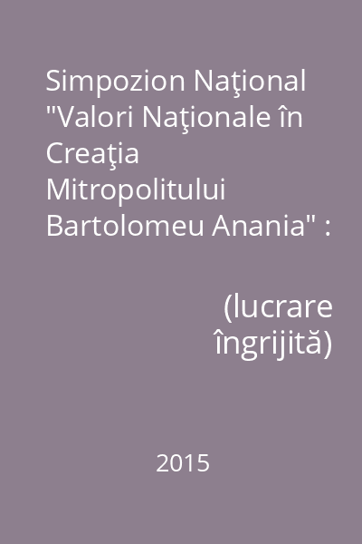 Simpozion Naţional "Valori Naţionale în Creaţia Mitropolitului Bartolomeu Anania" : Ediţia I 24-25 Ianuarie 2015