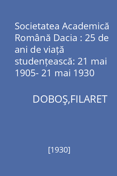 Societatea Academică Română Dacia : 25 de ani de viață studențească: 21 mai 1905- 21 mai 1930