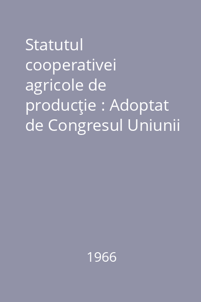 Statutul cooperativei agricole de producţie : Adoptat de Congresul Uniunii Naţionale a Cooperativelor Agricole de Producţie, din 7-9 martie 1966