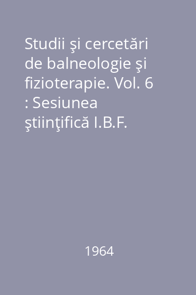 Studii şi cercetări de balneologie şi fizioterapie. Vol. 6 : Sesiunea ştiinţifică I.B.F. aprilie 1963