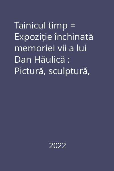 Tainicul timp = Expoziție închinată memoriei vii a lui Dan Hăulică : Pictură, sculptură, desen. Lucrări din colecția dr. Sorin Costina
