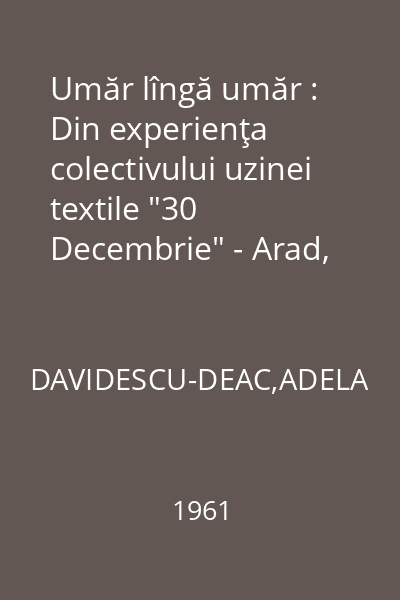 Umăr lîngă umăr : Din experienţa colectivului uzinei textile "30 Decembrie" - Arad, care a iniţiat metoda de ajutorare reciprocă în muncă