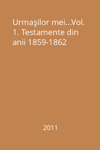 Urmaşilor mei...Vol. 1. Testamente din anii 1859-1862